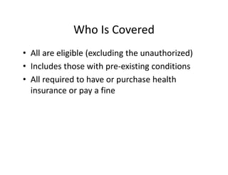 Who Is Covered
• All are eligible (excluding the unauthorized)
• Includes those with pre‐existing conditions
• All required to have or purchase health 
  insurance or pay a fine
 