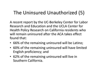 The Uninsured Unauthorized (5)
A recent report by the UC‐Berkeley Center for Labor 
Research and Education and the UCLA Center for 
Health Policy Research on California residents who 
will remain uninsured after the ACA takes effect 
found that:
• 66% of the remaining uninsured will be Latino;
• 60% of the remaining uninsured will have limited 
  English proficiency; and
• 62% of the remaining uninsured will live in 
  Southern California.
 