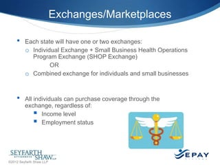 Exchanges/Marketplaces
•

•

Each state will have one or two exchanges:
o Individual Exchange + Small Business Health Operations
Program Exchange (SHOP Exchange)
OR
o Combined exchange for individuals and small businesses

All individuals can purchase coverage through the
exchange, regardless of:
 Income level
 Employment status

11 |

©2012 Seyfarth Shaw LLP

 