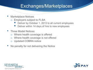 Exchanges/Marketplaces
•

Marketplace Notices
o Employers subject to FLSA




•

•

Deliver by October 1, 2013 to all current employees
Deliver within 14 days of hire to new employees

Three Model Notices:
o Where health coverage is offered
o Where health coverage is not offered
o Updated COBRA notice
No penalty for not delivering the Notice

12 |

©2012 Seyfarth Shaw LLP

 
