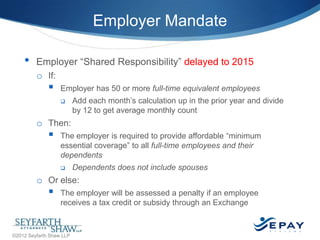 Employer Mandate
•

Employer ―Shared Responsibility‖ delayed to 2015
o If:



Employer has 50 or more full-time equivalent employees


Add each month’s calculation up in the prior year and divide
by 12 to get average monthly count

o Then:



The employer is required to provide affordable ―minimum
essential coverage‖ to all full-time employees and their
dependents


Dependents does not include spouses

o Or else:



The employer will be assessed a penalty if an employee
receives a tax credit or subsidy through an Exchange
15 |

©2012 Seyfarth Shaw LLP

 