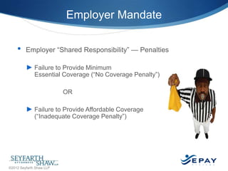Employer Mandate
•

Employer ―Shared Responsibility‖ — Penalties
► Failure to Provide Minimum

Essential Coverage (―No Coverage Penalty‖)
OR

► Failure to Provide Affordable Coverage
(―Inadequate Coverage Penalty‖)

16 |

©2012 Seyfarth Shaw LLP

 