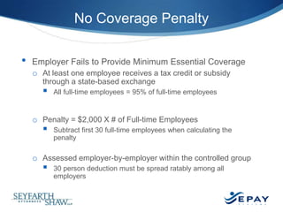 No Coverage Penalty
•

Employer Fails to Provide Minimum Essential Coverage
o At least one employee receives a tax credit or subsidy
through a state-based exchange



All full-time employees = 95% of full-time employees

o Penalty = $2,000 X # of Full-time Employees



Subtract first 30 full-time employees when calculating the
penalty

o Assessed employer-by-employer within the controlled group



30 person deduction must be spread ratably among all
employers

17 |

 