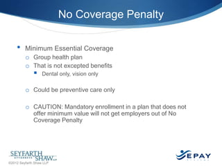 No Coverage Penalty
•

Minimum Essential Coverage
o Group health plan
o That is not excepted benefits



Dental only, vision only

o Could be preventive care only
o CAUTION: Mandatory enrollment in a plan that does not
offer minimum value will not get employers out of No
Coverage Penalty

18 |

©2012 Seyfarth Shaw LLP

 