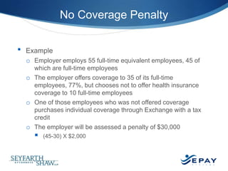 No Coverage Penalty
•

Example
o Employer employs 55 full-time equivalent employees, 45 of
which are full-time employees
o The employer offers coverage to 35 of its full-time
employees, 77%, but chooses not to offer health insurance
coverage to 10 full-time employees
o One of those employees who was not offered coverage
purchases individual coverage through Exchange with a tax
credit
o The employer will be assessed a penalty of $30,000



(45-30) X $2,000

19 |

 