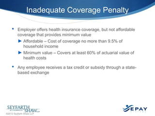 Inadequate Coverage Penalty
•

•

Employer offers health insurance coverage, but not affordable
coverage that provides minimum value
► Affordable – Cost of coverage no more than 9.5% of
household income
► Minimum value – Covers at least 60% of actuarial value of
health costs
Any employee receives a tax credit or subsidy through a statebased exchange

20 |

©2012 Seyfarth Shaw LLP

 