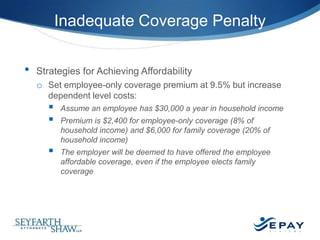 Inadequate Coverage Penalty
•

Strategies for Achieving Affordability
o Set employee-only coverage premium at 9.5% but increase
dependent level costs:





Assume an employee has $30,000 a year in household income
Premium is $2,400 for employee-only coverage (8% of
household income) and $6,000 for family coverage (20% of
household income)
The employer will be deemed to have offered the employee
affordable coverage, even if the employee elects family
coverage

24 |

 
