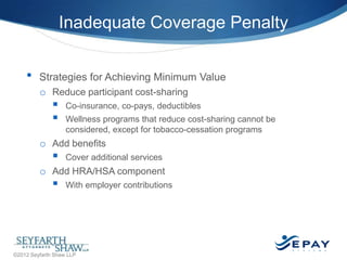 Inadequate Coverage Penalty
•

Strategies for Achieving Minimum Value
o Reduce participant cost-sharing




Co-insurance, co-pays, deductibles
Wellness programs that reduce cost-sharing cannot be
considered, except for tobacco-cessation programs

o Add benefits



Cover additional services

o Add HRA/HSA component



With employer contributions

25 |

©2012 Seyfarth Shaw LLP

 