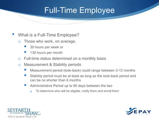 Full-Time Employee
•

What is a Full-Time Employee?
o Those who work, on average,




30 hours per week or
130 hours per month

o Full-time status determined on a monthly basis
o Measurement & Stability periods





Measurement period (look-back) could range between 3-12 months
Stability period must be at least as long as the look-back period and
can be no shorter than 6 months
Administrative Period up to 90 days between the two


To determine who will be eligible, notify them and enroll them

26 |

©2012 Seyfarth Shaw LLP

 