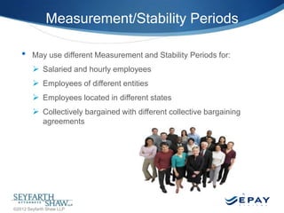 Measurement/Stability Periods
•

May use different Measurement and Stability Periods for:

 Salaried and hourly employees
 Employees of different entities
 Employees located in different states
 Collectively bargained with different collective bargaining
agreements

28 |

©2012 Seyfarth Shaw LLP

 