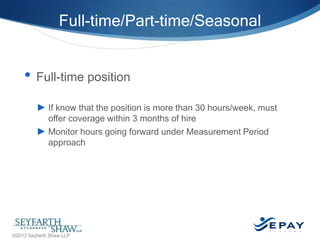 Full-time/Part-time/Seasonal

• Full-time position
► If know that the position is more than 30 hours/week, must
offer coverage within 3 months of hire
► Monitor hours going forward under Measurement Period
approach

30 |

©2012 Seyfarth Shaw LLP

 