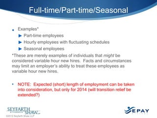 Full-time/Part-time/Seasonal
•

Examples*
► Part-time employees
► Hourly employees with fluctuating schedules
► Seasonal employees

*These are merely examples of individuals that might be
considered variable hour new hires. Facts and circumstances
may limit an employer’s ability to treat these employees as
variable hour new hires.

• NOTE: Expected (short) length of employment can be taken
into consideration, but only for 2014 (will transition relief be
extended?)

32 |

©2012 Seyfarth Shaw LLP

 