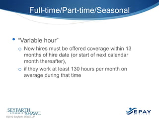 Full-time/Part-time/Seasonal

• ―Variable hour‖
o New hires must be offered coverage within 13
months of hire date (or start of next calendar
month thereafter),
o if they work at least 130 hours per month on
average during that time

34 |

©2012 Seyfarth Shaw LLP

 