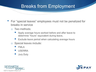Breaks from Employment
•

For ―special leaves‖ employees must not be penalized for
breaks in service
o Two methods:




Apply average hours worked before and after leave to
determine ―hours‖ equivalent during leave,
Exclude leave period when calculating average hours

o Special leaves include:





FMLA
USERRA
Jury Duty

37 |

©2012 Seyfarth Shaw LLP

 