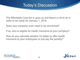 Today’s Discussion
The Affordable Care Act is upon us and there’s a lot to do in
order to be ready for January 1, 2015.
Does your company even need to be concerned?
If so, who is eligible for health insurance at your company?
How do you calculate whether it’s better to offer health
insurance to your employees or just pay the penalty?

4

 