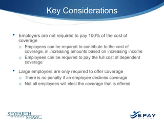 Key Considerations
•

Employers are not required to pay 100% of the cost of
coverage
o Employees can be required to contribute to the cost of
coverage, in increasing amounts based on increasing income
o Employees can be required to pay the full cost of dependent
coverage

•

Large employers are only required to offer coverage
o There is no penalty if an employee declines coverage
o Not all employees will elect the coverage that is offered

42 |

 