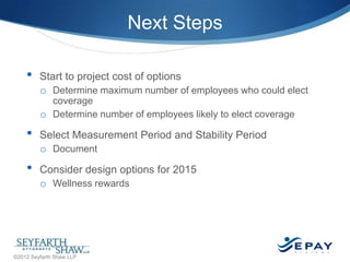 Next Steps
•

Start to project cost of options
o Determine maximum number of employees who could elect
coverage
o Determine number of employees likely to elect coverage

•
•

Select Measurement Period and Stability Period
o Document
Consider design options for 2015
o Wellness rewards

43 |

©2012 Seyfarth Shaw LLP

 
