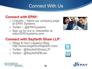 Connect With Us
Connect with EPAY:
o LinkedIn – follow our company page
at EPAY Systems
o Twitter -- @EPAYsystems
o Sign up for our e- newsletter at
www.EPAYsystems.com

Connect with Seyfarth Shaw LLP:
o Wage & Hour Litigation Blog
http://www.wagehourlitigation.com/
o Twitter - @SeyfarthShawLLP
o Twitter - @SeyfarthEBLaw

58

 