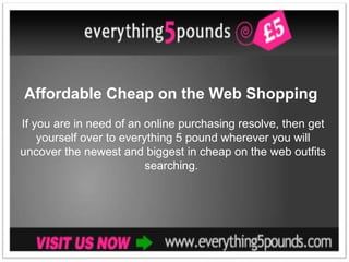 Affordable Cheap on the Web Shopping
If you are in need of an online purchasing resolve, then get
    yourself over to everything 5 pound wherever you will
uncover the newest and biggest in cheap on the web outfits
                          searching.
 