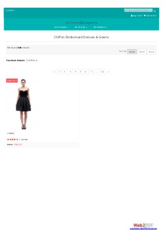 $ USD  product name or code 
 SignUp/In  My Cart( 0 )
BY COLORS BY STYLES BY FABRICS
Chiffon Bridesmaid Dresses & Gowns
You have chosen: Chiffon 
We found 605 results.
Sort By Default Price  Price 
« 1 2 3 4 5 6 7 ... 22 »
(19309)
 1 review
$218 $89.00
59% OFF
converted by Web2PDFConvert.com
 