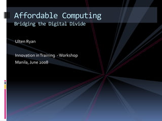 Affordable Computing Bridging the Digital Divide Ulten Ryan Innovation in Training  - Workshop Manila, June 2008 
