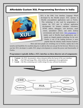 Affordable Custom XUL Programming Services in India

                                                 XUL is the XML User Interface Language Which
                                                  developed by the Mozilla project. XUL operates in
                                                   Mozilla cross-platform applications such as Firefox.
                                                   This technology is also used by programmers to
                                                    express the GUI part in software application
                                                    development, for instance calendars, calculators,
                                                     HTML editors, debuggers, web browsers, email
                                                     clients, spreadsheet editors, and entire desktop
                                                      environments and much more. XUL programmer is
                                                       widely used in Mozilla based applications and it
                                                       stands as a hugely popular technology for the web.
                                                        Firefox is one of the leading browsers is more
                                                        popular than the industry leader Internet Explorer.
                                 More and more people are switching over to Firefox, mainly due to the
security and feasibility for excellent plug-ins or add-ons that you can get for the browser. Moreover you
can hire XUL developer to enable XUL plug-in development to extend the power and functionality of
Firefox.

Programmers typically define a XUL interface as three discrete sets of components:

   1. Content : the XUL document(s), whose elements define the layout of the user interface
   2. Skin   : the CSS and image files, which define the appearance of an application
   3. Locale : the files containing user-visible strings for easy software localization
 