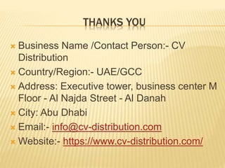 THANKS YOU
 Business Name /Contact Person:- CV
Distribution
 Country/Region:- UAE/GCC
 Address: Executive tower, business center M
Floor - Al Najda Street - Al Danah
 City: Abu Dhabi
 Email:- info@cv-distribution.com
 Website:- https://www.cv-distribution.com/
 