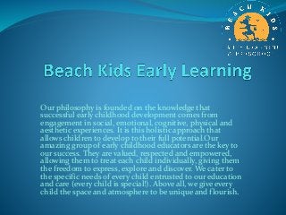 Our philosophy is founded on the knowledge that
successful early childhood development comes from
engagement in social, emotional, cognitive, physical and
aesthetic experiences. It is this holistic approach that
allows children to develop to their full potential.Our
amazing group of early childhood educators are the key to
our success. They are valued, respected and empowered,
allowing them to treat each child individually, giving them
the freedom to express, explore and discover. We cater to
the specific needs of every child entrusted to our education
and care (every child is special!). Above all, we give every
child the space and atmosphere to be unique and flourish.
 