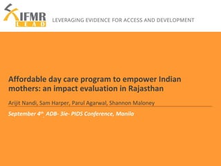 Affordable day care program to empower Indian 
mothers: an impact evaluation in Rajasthan 
Arijit Nandi, Sam Harper, Parul Agarwal, Shannon Maloney 
September 4th 
, ADB- 3ie- PIDS Conference, Manila 
 