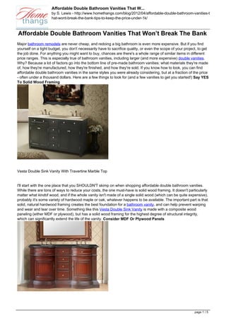 Affordable Double Bathroom Vanities That W...
                     by S. Lewis - http://www.homethangs.com/blog/2012/04/affordable-double-bathroom-vanities-t
                     hat-wont-break-the-bank-tips-to-keep-the-price-under-1k/



Affordable Double Bathroom Vanities That Won’t Break The Bank
Major bathroom remodels are never cheap, and redoing a big bathroom is even more expensive. But if you find
yourself on a tight budget, you don't necessarily have to sacrifice quality, or even the scope of your project, to get
the job done. For anything you might want to buy, chances are there's a whole range of similar items in different
price ranges. This is especially true of bathroom vanities, including larger (and more expensive) double vanities.
Why? Because a lot of factors go into the bottom line of pre-made bathroom vanities: what materials they're made
of, how they're manufactured, how they're finished, and how they're sold. If you know how to look, you can find
affordable double bathroom vanities in the same styles you were already considering, but at a fraction of the price
- often under a thousand dollars. Here are a few things to look for (and a few vanities to get you started!) Say YES
To Solid Wood Framing




Vesta Double Sink Vanity With Travertine Marble Top


I'll start with the one place that you SHOULDN'T skimp on when shopping affordable double bathroom vanities.
While there are tons of ways to reduce your costs, the one must-have is solid wood framing. It doesn't particularly
matter what kindof wood, and if the whole vanity isn't made of a single solid wood (which can be quite expensive),
probably it's some variety of hardwood maple or oak, whatever happens to be available. The important part is that
solid, natural hardwood framing creates the best foundation for a bathroom vanity, and can help prevent warping
and wear and tear over time. Something like this Vesta Double Sink Vanity is made with a composite wood
paneling (either MDF or plywood), but has a solid wood framing for the highest degree of structural integrity,
which can significantly extend the life of the vanity. Consider MDF Or Plywood Panels




                                                                                                             page 1 / 5
 
