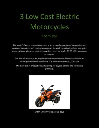 3 Low Cost Electric
Motorcycles
From DSI
The world’s fastest production motorcycles are no longer fueled by gasoline and
powered by an internal combustion engine. Instead, they don’t pollute, are quiet,
clean, without vibration, maintenance-free, and cost under $8.00 USD per month
to operate.
Our electric motorcycles plug into an ordinary household electrical outlet to
recharge and have a wholesale FOB price well under $2,000 USD.
The bikes are in production and waiting for buyers, sellers, and wholesale
partners.
Order - delivery is about 35 days.
 