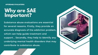Why are SAE
Important?
AFFORDABLE EVALUATIONS
Substance abuse evaluations are essential
for several reasons. Firstly, they provide an
accurate diagnosis of the addiction problem,
which can help guide treatment and
support. . Secondly, they help to identify any
underlying mental health disorders that may
contribute to substance abuse.
 