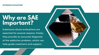 Why are SAE
Important?
AFFORDABLE EVALUATIONS
Substance abuse evaluations are
essential for several reasons. Firstly,
they provide an accurate diagnosis
of the addiction problem, which can
help guide treatment and support.
 