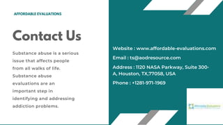 Contact Us
Substance abuse is a serious
issue that affects people
from all walks of life.
Substance abuse
evaluations are an
important step in
identifying and addressing
addiction problems.
Address : 1120 NASA Parkway, Suite 300-
A, Houston, TX,77058, USA
Email : ts@aodresource.com
Phone : +1281-971-1969
Website : www.affordable-evaluations.com
AFFORDABLE EVALUATIONS
 
