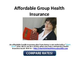 Affordable Group Health
Insurance
An affordable health insurance plan from Aetna is not technically a “short
term” plan. But it can be a choice when you have a temporary health
insurance need. Visit to – http://shorttermhealthinsurance365.com
 