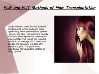 FUE and FUT Methods of Hair Transplantation
Hair is the most cared for and adorable
constituent of human body and adds
significantly to the personality of person.
Hair cut, hair style, hair color and density
of hair on the scalp are the determinant
of personality. The root of hair is called
follicle. At an average of 0.3 to 0.4 mm
per day hair can grow to a total of 6
inches in a year. The growth and
shedding of hair is random, instead of
being cyclical.
 