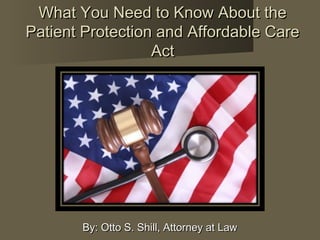 What You Need to Know About theWhat You Need to Know About the
Patient Protection and Affordable CarePatient Protection and Affordable Care
ActAct
By: Otto S. Shill, Attorney at LawBy: Otto S. Shill, Attorney at Law
 