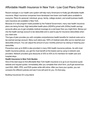 Affordable Health Insurance In New York - Low Cost Plans Online
Recent changes in our health care system will help many Americans to finally get affordable health
insurance. Major insurance companies have developed new lower cost health plans available to
everyone. Plans for personal, individual, group, family, college student, and small business health
care insurance are available in New York.
Because of a new program made possible by the Federal Government, many new health insurance
plans are being formed. High deductible health plans (HDHPs) joined with (HSAs) health savings
accounts allow you to get complete medical coverage at a cost lower than you might think. Money put
into the health savings account is tax deductible and is used to pay for insurance deductibles when
you need care.
This type of plan provides you with complete comprehensive health benefits for medical costs and a
tax exempt savings account. Many such plans pay 100% of medical costs after you've reached your
deductible amount. You can adjust the amount of your monthly premium by raising or lowering your
deductible.
Preventive care up to $300 is also provided in many HSA health insurance policies. As with most
health insurance policies, you get the most benefit at the lowest cost by using in-network care
providers. Network providers give discounts of 35% to 45% to it's members for health care and
hospital stays.
Health Insurance in New York Quotes
One of the best ways to find affordable New York health insurance is to go to an insurance quote
website and request quotes. Immediately after you complete their short form, you'll get several low
cost HSA, HMO, PPO, and POS quotes while still online. After you have your quotes, you can
compare the different policies and see if one will work for you. It's that easy.

Building Insurances On Long Island
 