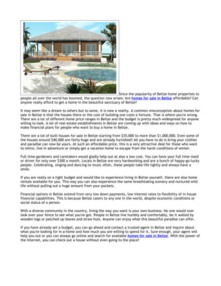 Since the popularity of Belize home properties to
people all over the world has boomed, the question now arises: Are homes for sale in Belize affordable? Can
anyone really afford to get a home in the beautiful sanctuary of Belize?

It may seem like a dream to others but to some, it is now a reality. A common misconception about homes for
sale in Belize is that the houses there or the cost of building one costs a fortune. That is where you're wrong.
There are a lot of different home price ranges in Belize and the budget is pretty much widespread for anyone
willing to look. A lot of real estate establishments in Belize are coming up with ideas and ways on how to
make financial plans for people who want to buy a home in Belize.

There are a lot of built houses for sale in Belize starting from $35,000 to more than $1,000,000. Even some of
the houses around $40,000 are fairly huge and are already furnished! All you have to do is bring your clothes
and paradise can now be yours. At such an affordable price, this is a very attractive deal for those who want
to retire, live in adventure or simply get a vacation home to escape from the harsh conditions of winter.

Full time gardeners and caretakers would gladly help out at also a low cost. You can have your full time maid
or driver for only over $300 a month. Locals in Belize are very hardworking and are a bunch of happy-go-lucky
people. Celebrating, singing and dancing to music often, these people take life lightly and always have a
smile.

If you are really on a tight budget and would like to experience living in Belize yourself, there are also home
rentals available for you. This way you can also experience the same breathtaking scenery and nurtured wild
life without pulling out a huge amount from your pockets.

Financial options in Belize extend from very low down payments, low interest rates to flexibility of in-house
financial capabilities. This is because Belize caters to any one in the world, despite economic conditions or
social status of a person.

With a diverse community in the country, living the way you want is your own business. No one would over
look over your fence to see what you've got. People in Belize live humbly and comfortably, be it walled by
wooden logs or patched up leaves and straw huts. Anyone can enjoy what this beautiful paradise can offer.

If you have already set a budget, you can go ahead and contact a trusted agent in Belize and inquire about
what you're looking for in a home and how much you are willing to spend for it. Sure enough, your agent will
help you out or you can always go online and search for available homes for sale in Belize. With the power of
the Internet, you can check out a house without even going to the place!
 