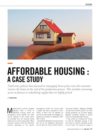 FEATURE
www.propertyinsight.com.my JUNE 2016 I 27
AFFORDABLE HOUSING :
A CASE STUDY
Until now, policies have focused on managing house prices once the consumer
receives the house at the end of the production process. This includes increasing
access to finance or subsidising supply that are highly-priced
BY: NATASHA GIDEON
M
alaysia takes a common, targeted
approach when it comes to
affordable housing, where the
demographic points towards the lower
income segment of the society whom
are excluded from the housing market
system due to a lack buying power. Many
countries combine rental and ownership
schemes depending on the specific
demographic (profile and income level)
it targets. We have a population of 30.1
million, of which 41% are between 25
and 54 and with growth of mortgage as a
significant contributor to Malaysian GDP;
36% in 2015.
Amongst the affordable housing schemes
laid out by the Malaysian government
are the My First Home Scheme (2011),
Perumahan Rakyat 1 Malaysia (PR1MA)
and My Home Scheme (2014). The 1976
lending guidelines set by Bank Negara
Malaysia mandated lending to priority
sectors including affordable housing.
It was aimed at increasing the access
to credit for affordable housing. It was
also meant to provide subsidised access
to such credit. The maximum margin of
 