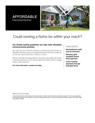 AFFORDABLE
Homeownership




Could owning a home be within your reach?

Our flexible lending guidelines can help make affordable
homeownership possible.                                                                                         • HIGHLIGHTS
                                                                                                                • Nontraditional credit
We could help you overcome obstacles to homeownership through our
                                                                                                                  may be overcome
affordable financing solutions for qualified borrowers with low-to-moderate
income who want to purchase or refinance a home.                                                                • Monetary gifts
                                                                                                                  accepted toward
With our affordable housing programs, borrowers may qualify with flexible                                         down payment
credit history allowances and monetary gifts from family members to apply
toward a down payment.                                                                                          • Lower monthly
                                                                                                                  payments through
For more information, contact me today.                                                                           extended terms


James Essen
Senior Loan Originator
651-653-9269 office direct
651-653-4953 fax
jessen@heartlandhl.com
www.heartlandhl.com/jessen




Maximum loan amounts may apply.

   Equal Housing Lender. Some products may not be available in all states. Credit and collateral are subject to approval. This is not a commitment to
lend. Programs, rates, terms and conditions are subject to change without notice. Terms and conditions apply. All rights reserved. 04-27-2009 PRGM-
12-08-1045.D AR72404
 