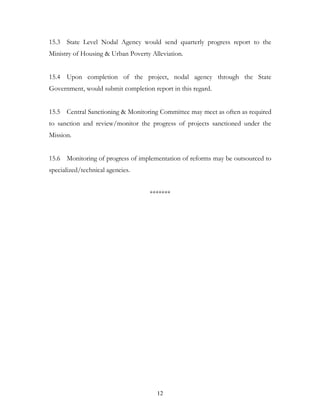 15.3 State Level Nodal Agency would send quarterly progress report to the
Ministry of Housing & Urban Poverty Alleviation.


15.4 Upon completion of the project, nodal agency through the State
Government, would submit completion report in this regard.


15.5 Central Sanctioning & Monitoring Committee may meet as often as required
to sanction and review/monitor the progress of projects sanctioned under the
Mission.


15.6 Monitoring of progress of implementation of reforms may be outsourced to
specialized/technical agencies.


                                    *******




                                      12
 