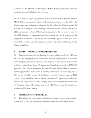 a review by the Ministry of Housing & Urban Poverty Alleviation after the
implementation of the Scheme for two years.


As the scheme is a part of Jawaharlal Nehru National Urban Renewal Mission
(JNNURM), in consonance with the need to sanction projects so as the achieve the
Mission outcomes and target for housing by the end of the Mission period, the
Ministry of Housing & Urban Poverty Alleviation would consider sanction of
additional projects to States/UTs which give priority to the provision of land for
affordable housing on a demand-driven basis so that the overall objective of the
programme is achieved. This will be after allowing a period of one year to all
States/UTs to come up with adequate number of projects conforming to the
scheme guidelines.


4.    DEFINITION OF AFFORDABLE HOUSES
4.1   Keeping in mind that the housing shortages affect mostly the EWS and
LIG, and the younger group of urban-urban migrants changing cities in search of
better prospects, affordable houses, for the purpose of this scheme, may be taken
as houses ranging from about 300 square feet (super built up area) for EWS, 500
square feet for LIG and 600 square feet to 1200 square feet for MIG, at costs that
permit repayment of home loans in monthly installments not exceeding 30% to
40% of the monthly income of the buyer. In terms of carpet area, an EWS
category house would be taken as having a minimum 25 square metres of carpet
area and the carpet area of an LIG category house would be limited to a maximum
of 48 square metres. The carpet area of an MIG house would be limited to a
maximum of 80 square metres.


5.    STRATEGY OF THE SCHEME
5.1   The scheme for construction of affordable houses in partnership visualizes
that the cost of land and construction would be held down to affordable levels:




                                         4
 