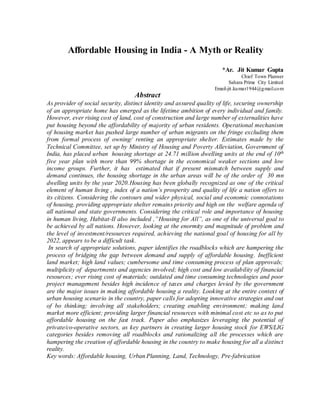 Affordable Housing in India - A Myth or Reality
*Ar. Jit Kumar Gupta
Chief Town Planner
Sahara Prime City Limited
Email-jit.kumar1944@gmail.com
Abstract
As provider of social security, distinct identity and assured quality of life, securing ownership
of an appropriate home has emerged as the lifetime ambition of every individual and family.
However, ever rising cost of land, cost of construction and large number of externalities have
put housing beyond the affordability of majority of urban residents. Operational mechanism
of housing market has pushed large number of urban migrants on the fringe excluding them
from formal process of owning/ renting an appropriate shelter. Estimates made by the
Technical Committee, set up by Ministry of Housing and Poverty Alleviation, Government of
India, has placed urban housing shortage at 24.71 million dwelling units at the end of 10th
five year plan with more than 99% shortage in the economical weaker sections and low
income groups. Further, it has estimated that if present mismatch between supply and
demand continues, the housing shortage in the urban areas will be of the order of 30 mn
dwelling units by the year 2020.Housing has been globally recognized as one of the critical
element of human living , index of a nation’s prosperity and quality of life a nation offers to
its citizens. Considering the contours and wider physical, social and economic connotations
of housing, providing appropriate shelter remains priority and high on the welfare agenda of
all national and state governments. Considering the critical role and importance of housing
in human living, Habitat-II also included ,”Housing for All”, as one of the universal goal to
be achieved by all nations. However, looking at the enormity and magnitude of problem and
the level of investment/resources required, achieving the national goal of housing for all by
2022, appears to be a difficult task.
In search of appropriate solutions, paper identifies the roadblocks which are hampering the
process of bridging the gap between demand and supply of affordable housing. Inefficient
land market; high land values; cumbersome and time consuming process of plan approvals;
multiplicity of departments and agencies involved; high cost and low availability of financial
resources; ever rising cost of materials; outdated and time consuming technologies and poor
project management besides high incidence of taxes and charges levied by the government
are the major issues in making affordable housing a reality. Looking at the entire context of
urban housing scenario in the country, paper calls for adopting innovative strategies and out
of bo thinking; involving all stakeholders; creating enabling environment; making land
market more efficient; providing larger financial resources with minimal cost etc so as to put
affordable housing on the fast track. Paper also emphasizes leveraging the potential of
private/co-operative sectors, as key partners in creating larger housing stock for EWS/LIG
categories besides removing all roadblocks and rationalizing all the processes which are
hampering the creation of affordable housing in the country to make housing for all a distinct
reality.
Key words: Affordable housing, Urban Planning, Land, Technology, Pre-fabrication
 