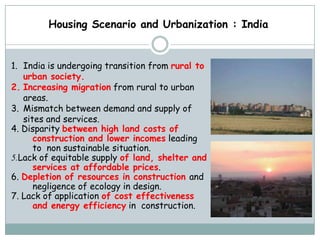 Housing Scenario and Urbanization : India


1. India is undergoing transition from rural to
   urban society.
2. Increasing migration from rural to urban
   areas.
3. Mismatch between demand and supply of
   sites and services.
4. Disparity between high land costs of
      construction and lower incomes leading
      to non sustainable situation.
5.Lack of equitable supply of land, shelter and
      services at affordable prices.
6. Depletion of resources in construction and
      negligence of ecology in design.
7. Lack of application of cost effectiveness
      and energy efficiency in construction.
 