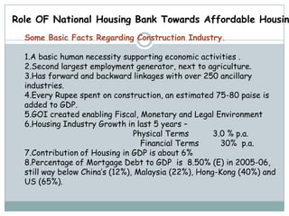 Role OF National Housing Bank Towards Affordable Housin
  Some Basic Facts Regarding Construction Industry.

  1.A basic human necessity supporting economic activities .
  2.Second largest employment generator, next to agriculture.
  3.Has forward and backward linkages with over 250 ancillary
  industries.
  4.Every Rupee spent on construction, an estimated 75-80 paise is
  added to GDP.
  5.GOI created enabling Fiscal, Monetary and Legal Environment
  6.Housing Industry Growth in last 5 years –
                                Physical Terms       3.0 % p.a.
                                  Financial Terms      30% p.a.
  7.Contribution of Housing in GDP is about 6%
  8.Percentage of Mortgage Debt to GDP is 8.50% (E) in 2005-06,
  still way below China’s (12%), Malaysia (22%), Hong-Kong (40%) and
  US (65%).
 