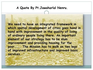 A Quote By Pt.Jawaharlal Nenru.




We need to have an integrated framework in
which spatial development of cities goes hand in
hand with improvement in the quality of living
of ordinary people living there. An important
element of our strategy has to be slum
improvement and providing housing for the
poor…….. The Mission has to walk on two legs
of improved infrastructure and improved basic
services…..”
 