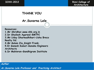 ICHH-2012                                            Rizvi College of
                                                         Architecture


                 THANK YOU

                 Ar.Suvarna Lele

   Resources:
   1.Mr Shridhar,www.nhb.org.in
   2.Dr Shailesh Agarwal-BMTPC
   3.Mr.Uday Dharmadhikari-Usha Breco
   Realty ltd.
   4.Mr Gulam Zia_Knight Frank.
   5.Er Ganesh Kamat-Ganaka Engineers
   Architects
   6.Dr Mahinran-Gandhigram Institute




Author                                                 Ar.Suvarna Lele
Ar.Suvarna Lele.Professor and Practicing Architect   Ar,Sarita Deshpande
 