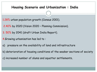 Housing Scenario and Urbanization : India


1.28% urban population growth (Census 2001).

2.40% by 2020 (Vision 2020 – Planning Commission).

3. 50% by 2041 (draft Urban India Report).

4.Growing urbanisation has led to :

a) pressure on the availability of land and infrastructure

b) deterioration of housing conditions of the weaker sections of society

c) increased number of slums and squatter settlements.
 