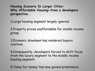 Housing Scenario In Larger Cities-
Why Affordable Housing-from a developers
perspective.

1.Large housing segment largely ignored.

2.Property prices unaffordable for middle income
group.

3.Economic slowdown has rendered buyers
cautious.

4.Consequently, developers forced to shift focus
from the luxury segment to the middle income
housing segment.

5.‘Value for money’ has now gained prominence.
 